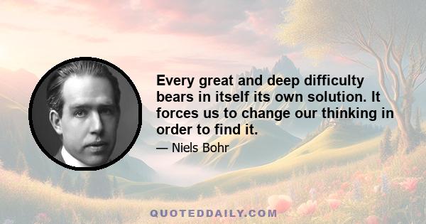 Every great and deep difficulty bears in itself its own solution. It forces us to change our thinking in order to find it.