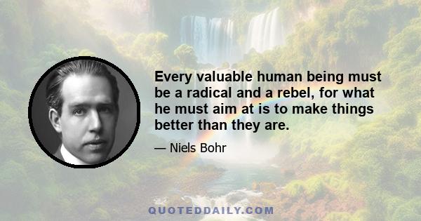 Every valuable human being must be a radical and a rebel, for what he must aim at is to make things better than they are.