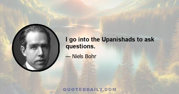 I go into the Upanishads to ask questions.