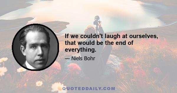 If we couldn't laugh at ourselves, that would be the end of everything.