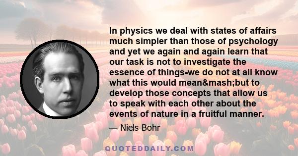 In physics we deal with states of affairs much simpler than those of psychology and yet we again and again learn that our task is not to investigate the essence of things-we do not at all know what this would