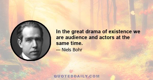 In the great drama of existence we are audience and actors at the same time.