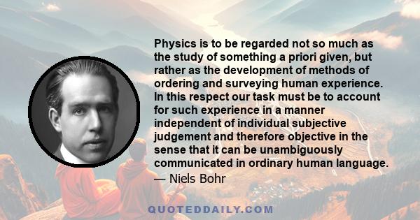 Physics is to be regarded not so much as the study of something a priori given, but rather as the development of methods of ordering and surveying human experience. In this respect our task must be to account for such