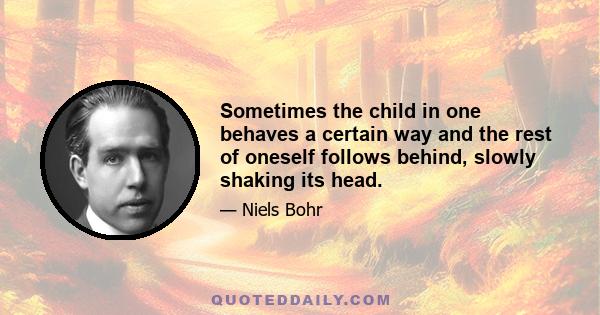 Sometimes the child in one behaves a certain way and the rest of oneself follows behind, slowly shaking its head.