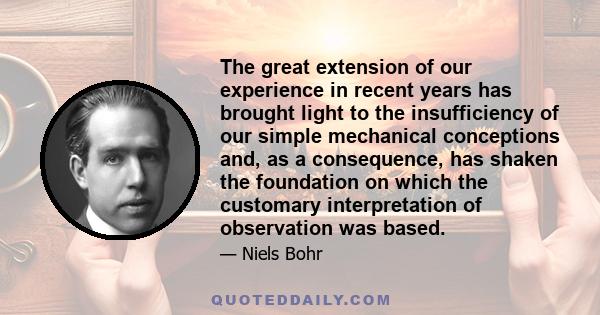 The great extension of our experience in recent years has brought light to the insufficiency of our simple mechanical conceptions and, as a consequence, has shaken the foundation on which the customary interpretation of 