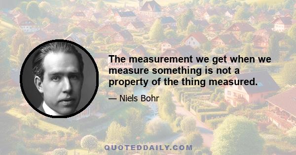 The measurement we get when we measure something is not a property of the thing measured.