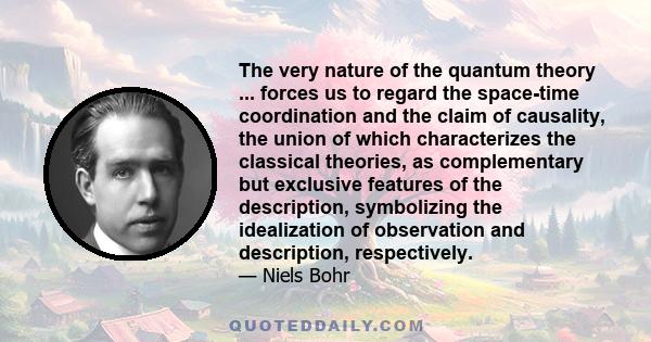 The very nature of the quantum theory ... forces us to regard the space-time coordination and the claim of causality, the union of which characterizes the classical theories, as complementary but exclusive features of