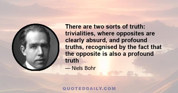 There are two sorts of truth: trivialities, where opposites are clearly absurd, and profound truths, recognised by the fact that the opposite is also a profound truth