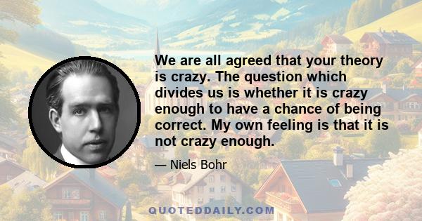 We are all agreed that your theory is crazy. The question which divides us is whether it is crazy enough to have a chance of being correct. My own feeling is that it is not crazy enough.