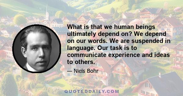 What is that we human beings ultimately depend on? We depend on our words. We are suspended in language. Our task is to communicate experience and ideas to others.