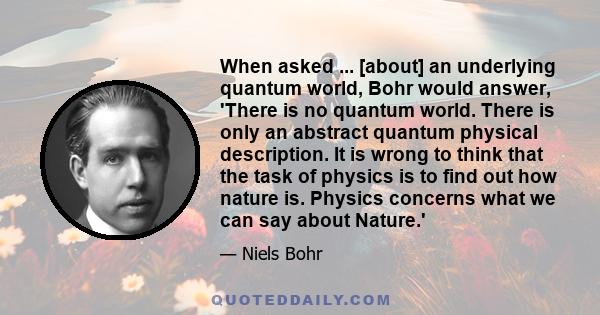 When asked ... [about] an underlying quantum world, Bohr would answer, 'There is no quantum world. There is only an abstract quantum physical description. It is wrong to think that the task of physics is to find out how 