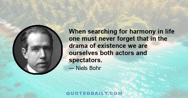 When searching for harmony in life one must never forget that in the drama of existence we are ourselves both actors and spectators.