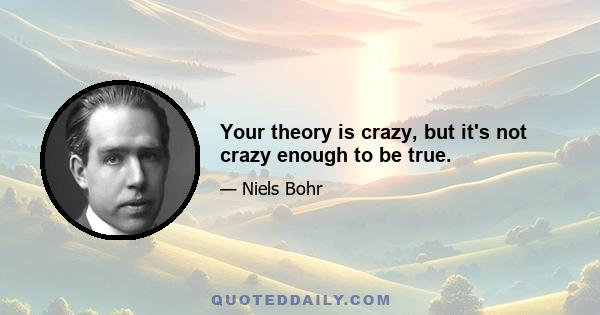 Your theory is crazy, but it's not crazy enough to be true.