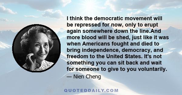 I think the democratic movement will be repressed for now, only to erupt again somewhere down the line.And more blood will be shed, just like it was when Americans fought and died to bring independence, democracy, and