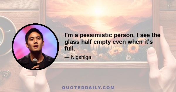 I'm a pessimistic person, I see the glass half empty even when it's full.