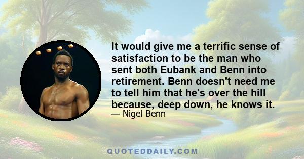 It would give me a terrific sense of satisfaction to be the man who sent both Eubank and Benn into retirement. Benn doesn't need me to tell him that he's over the hill because, deep down, he knows it.