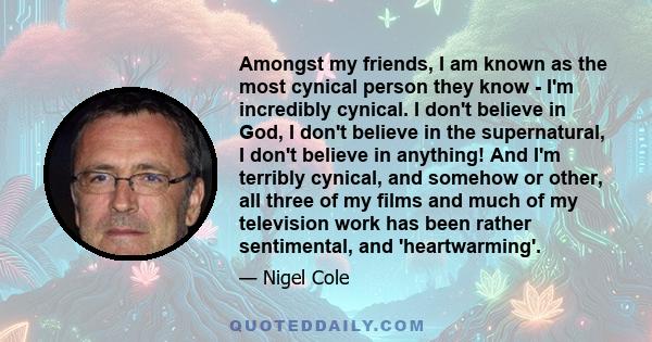 Amongst my friends, I am known as the most cynical person they know - I'm incredibly cynical. I don't believe in God, I don't believe in the supernatural, I don't believe in anything! And I'm terribly cynical, and