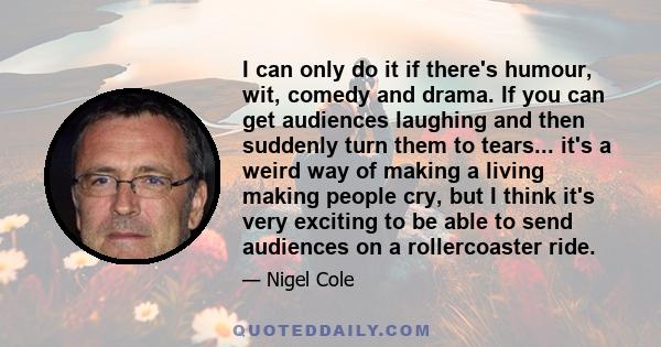 I can only do it if there's humour, wit, comedy and drama. If you can get audiences laughing and then suddenly turn them to tears... it's a weird way of making a living making people cry, but I think it's very exciting