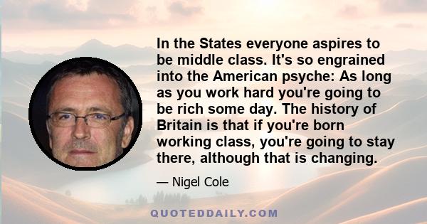 In the States everyone aspires to be middle class. It's so engrained into the American psyche: As long as you work hard you're going to be rich some day. The history of Britain is that if you're born working class,