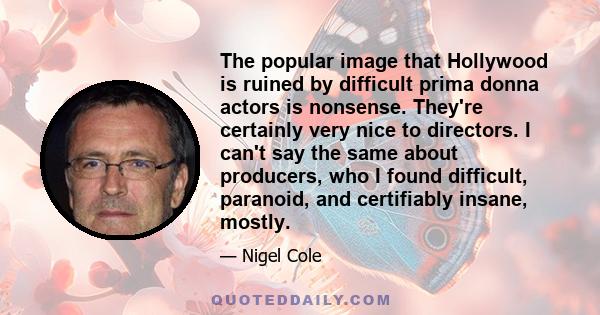 The popular image that Hollywood is ruined by difficult prima donna actors is nonsense. They're certainly very nice to directors. I can't say the same about producers, who I found difficult, paranoid, and certifiably