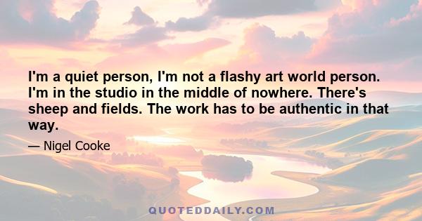 I'm a quiet person, I'm not a flashy art world person. I'm in the studio in the middle of nowhere. There's sheep and fields. The work has to be authentic in that way.