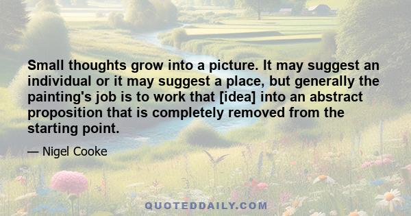 Small thoughts grow into a picture. It may suggest an individual or it may suggest a place, but generally the painting's job is to work that [idea] into an abstract proposition that is completely removed from the