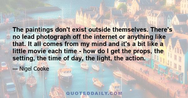 The paintings don't exist outside themselves. There's no lead photograph off the internet or anything like that. It all comes from my mind and it's a bit like a little movie each time - how do I get the props, the