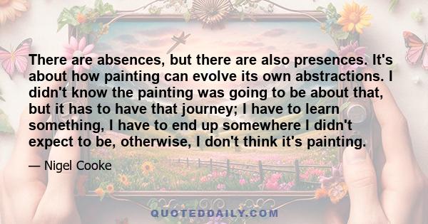 There are absences, but there are also presences. It's about how painting can evolve its own abstractions. I didn't know the painting was going to be about that, but it has to have that journey; I have to learn