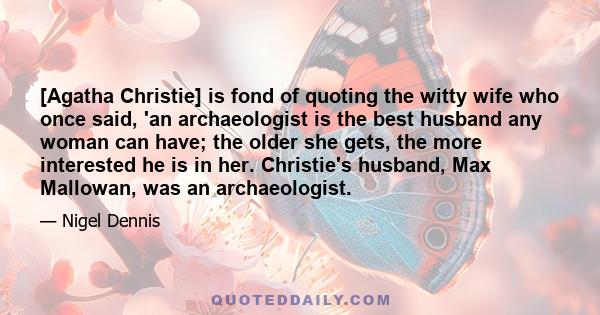 [Agatha Christie] is fond of quoting the witty wife who once said, 'an archaeologist is the best husband any woman can have; the older she gets, the more interested he is in her. Christie's husband, Max Mallowan, was an 