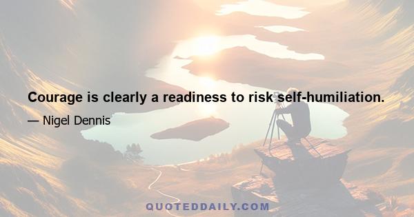 Courage is clearly a readiness to risk self-humiliation.