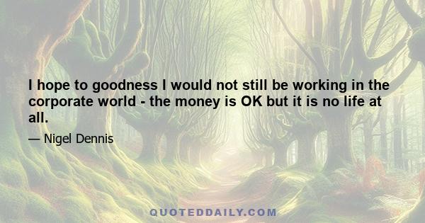 I hope to goodness I would not still be working in the corporate world - the money is OK but it is no life at all.