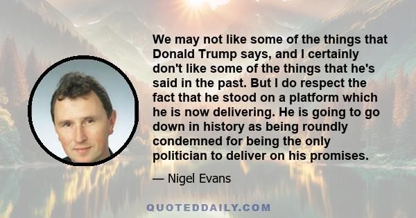 We may not like some of the things that Donald Trump says, and I certainly don't like some of the things that he's said in the past. But I do respect the fact that he stood on a platform which he is now delivering. He