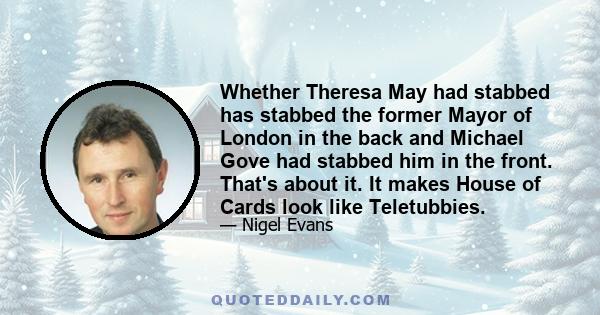 Whether Theresa May had stabbed has stabbed the former Mayor of London in the back and Michael Gove had stabbed him in the front. That's about it. It makes House of Cards look like Teletubbies.