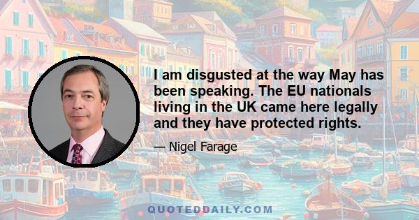 I am disgusted at the way May has been speaking. The EU nationals living in the UK came here legally and they have protected rights.