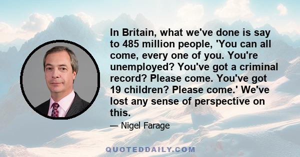 In Britain, what we've done is say to 485 million people, 'You can all come, every one of you. You're unemployed? You've got a criminal record? Please come. You've got 19 children? Please come.' We've lost any sense of