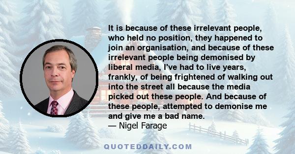 It is because of these irrelevant people, who held no position, they happened to join an organisation, and because of these irrelevant people being demonised by liberal media, I've had to live years, frankly, of being