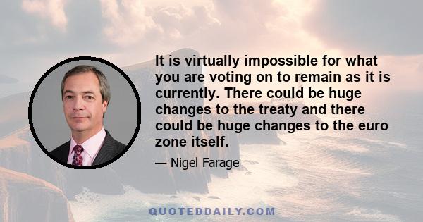 It is virtually impossible for what you are voting on to remain as it is currently. There could be huge changes to the treaty and there could be huge changes to the euro zone itself.