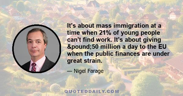 It's about mass immigration at a time when 21% of young people can't find work. It's about giving £50 million a day to the EU when the public finances are under great strain.