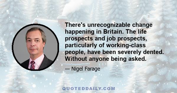 There's unrecognizable change happening in Britain. The life prospects and job prospects, particularly of working-class people, have been severely dented. Without anyone being asked.