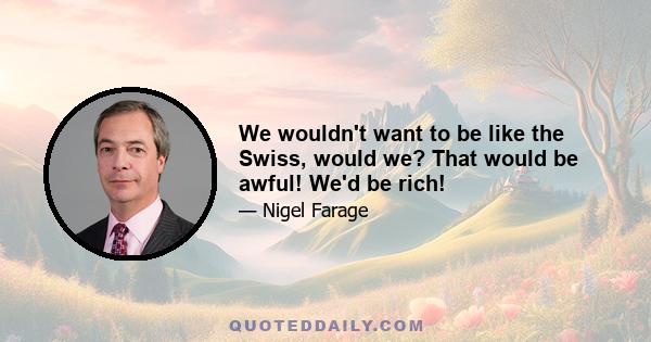 We wouldn't want to be like the Swiss, would we? That would be awful! We'd be rich!