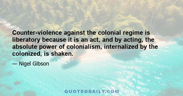 Counter-violence against the colonial regime is liberatory because it is an act, and by acting, the absolute power of colonialism, internalized by the colonized, is shaken.