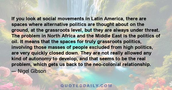 If you look at social movements in Latin America, there are spaces where alternative politics are thought about on the ground, at the grassroots level, but they are always under threat. The problem in North Africa and