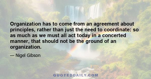 Organization has to come from an agreement about principles, rather than just the need to coordinate: so as much as we must all act today in a concerted manner, that should not be the ground of an organization.