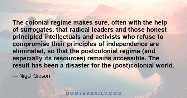 The colonial regime makes sure, often with the help of surrogates, that radical leaders and those honest principled intellectuals and activists who refuse to compromise their principles of independence are eliminated,