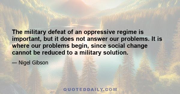 The military defeat of an oppressive regime is important, but it does not answer our problems. It is where our problems begin, since social change cannot be reduced to a military solution.