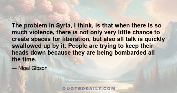 The problem in Syria, I think, is that when there is so much violence, there is not only very little chance to create spaces for liberation, but also all talk is quickly swallowed up by it. People are trying to keep