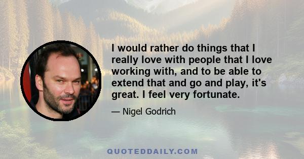 I would rather do things that I really love with people that I love working with, and to be able to extend that and go and play, it's great. I feel very fortunate.