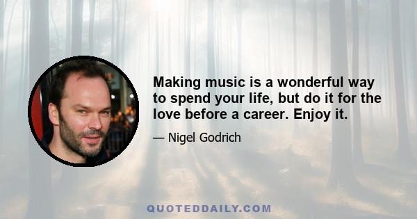 Making music is a wonderful way to spend your life, but do it for the love before a career. Enjoy it.