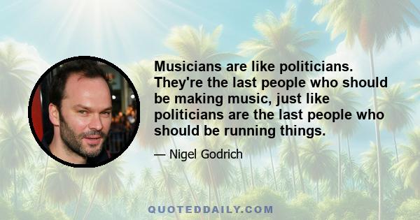 Musicians are like politicians. They're the last people who should be making music, just like politicians are the last people who should be running things.