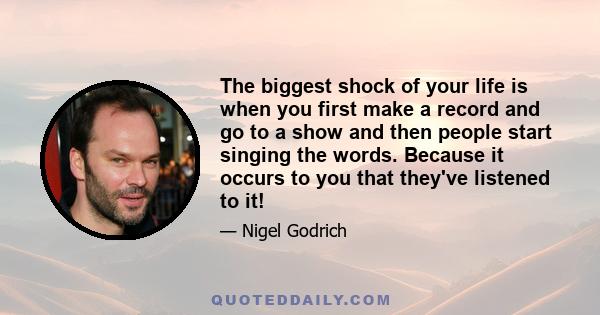 The biggest shock of your life is when you first make a record and go to a show and then people start singing the words. Because it occurs to you that they've listened to it!